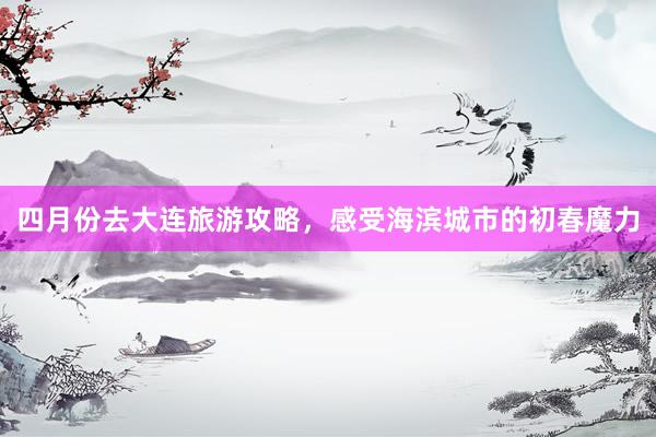 四月份去大连旅游攻略，感受海滨城市的初春魔力